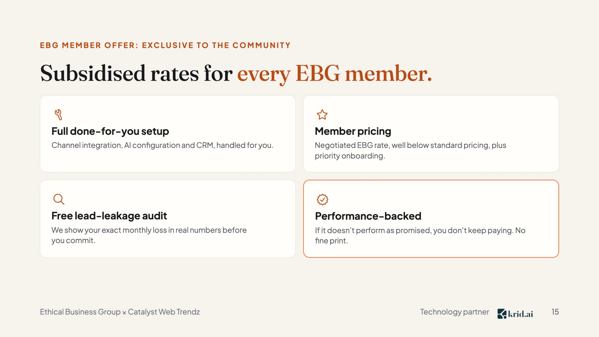 EBG member offer: exclusive to the community Subsidised rates for every EBG member.  Full done-for-you setup Channel integration, AI configuration and CRM, handled for you.  Member pricing Negotiated EBG rate, well below standard pricing, plus priority onboarding.  Free lead-leakage audit We show your exact monthly loss in real numbers before you commit.  Performance-backed If it doesn’t perform as promised, you don’t keep paying. No fine print.